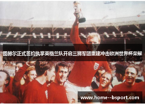图赫尔正式签约执掌英格兰队开启三狮军团重建冲击欧洲世界杯荣耀